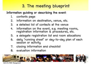 3. The meeting blueprint
Information guiding or describing the event:
   1. contents page
   2. information on destination, venue, etc.
   3. a detailed list of contacts at the venue
   4. information on the event, e.g. meeting rooms,
       registration information & procedures, etc.
   5. a delegate registration list and room allocations
   6. daily ‘running sheet’ or day-to-day plan of each
       session or activity
   7. closing information and checklist
   8. evaluation information

                                                          39
 
