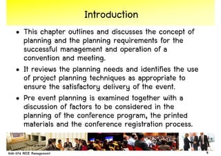 Introduction
• This chapter outlines and discusses the concept of
  planning and the planning requirements for the
  successful management and operation of a
  convention and meeting.
• It reviews the planning needs and identifies the use
  of project planning techniques as appropriate to
  ensure the satisfactory delivery of the event.
• Pre event planning is examined together with a
  discussion of factors to be considered in the
  planning of the conference program, the printed
  materials and the conference registration process.

                                                         4
 