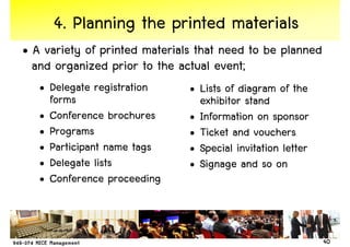 4. Planning the printed materials
• A variety of printed materials that need to be planned
  and organized prior to the actual event;
   • Delegate registration     • Lists of diagram of the
     forms                       exhibitor stand
   • Conference brochures      • Information on sponsor
   • Programs                  • Ticket and vouchers
   • Participant name tags     • Special invitation letter
   • Delegate lists            • Signage and so on
   • Conference proceeding



                                                             40
 
