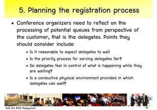 5. Planning the registration process
• Conference organizers need to reflect on the
  processing of potential queues from perspective of
  the customer, that is the delegates. Points they
  should consider include:
      • Is it reasonable to expect delegates to wait
      • Is the priority process for serving delegates fair?
      • Do delegates feel in control of what is happening while they
        are waiting?
      • Is a conductive physical environment provided in which
        delegates can wait?



                                                                       41
 