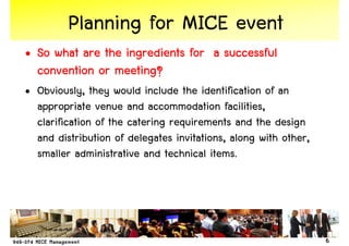 Planning for MICE event
• So what are the ingredients for a successful
  convention or meeting?
• Obviously, they would include the identification of an
  appropriate venue and accommodation facilities,
  clarification of the catering requirements and the design
  and distribution of delegates invitations, along with other,
  smaller administrative and technical items.




                                                                 6
 