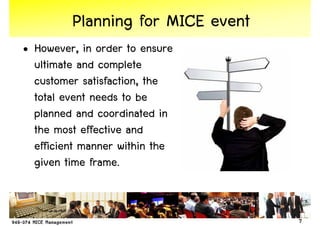 Planning for MICE event
• However, in order to ensure
  ultimate and complete
  customer satisfaction, the
  total event needs to be
  planned and coordinated in
  the most effective and
  efficient manner within the
  given time frame.


                                   7
 