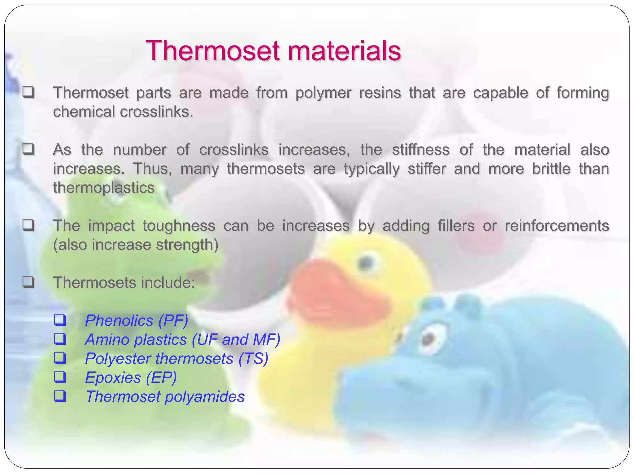 Thermoset materials
 Thermoset parts are made from polymer resins that are capable of forming
chemical crosslinks.
 As the number of crosslinks increases, the stiffness of the material also
increases. Thus, many thermosets are typically stiffer and more brittle than
thermoplastics
 The impact toughness can be increases by adding fillers or reinforcements
(also increase strength)
 Thermosets include:
 Phenolics (PF)
 Amino plastics (UF and MF)
 Polyester thermosets (TS)
 Epoxies (EP)
 Thermoset polyamides
 