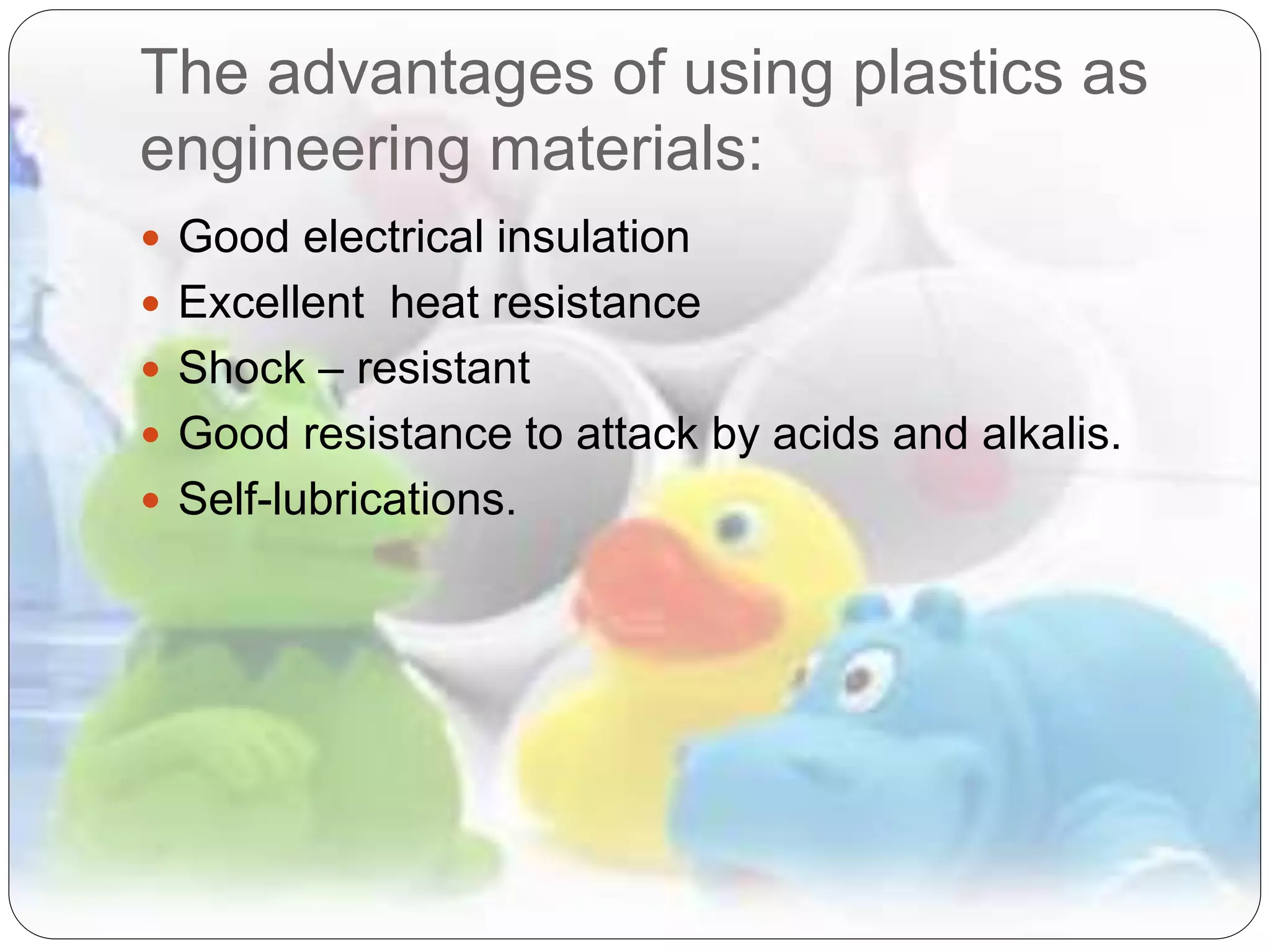 The advantages of using plastics as
engineering materials:
 Good electrical insulation
 Excellent heat resistance
 Shock – resistant
 Good resistance to attack by acids and alkalis.
 Self-lubrications.
 