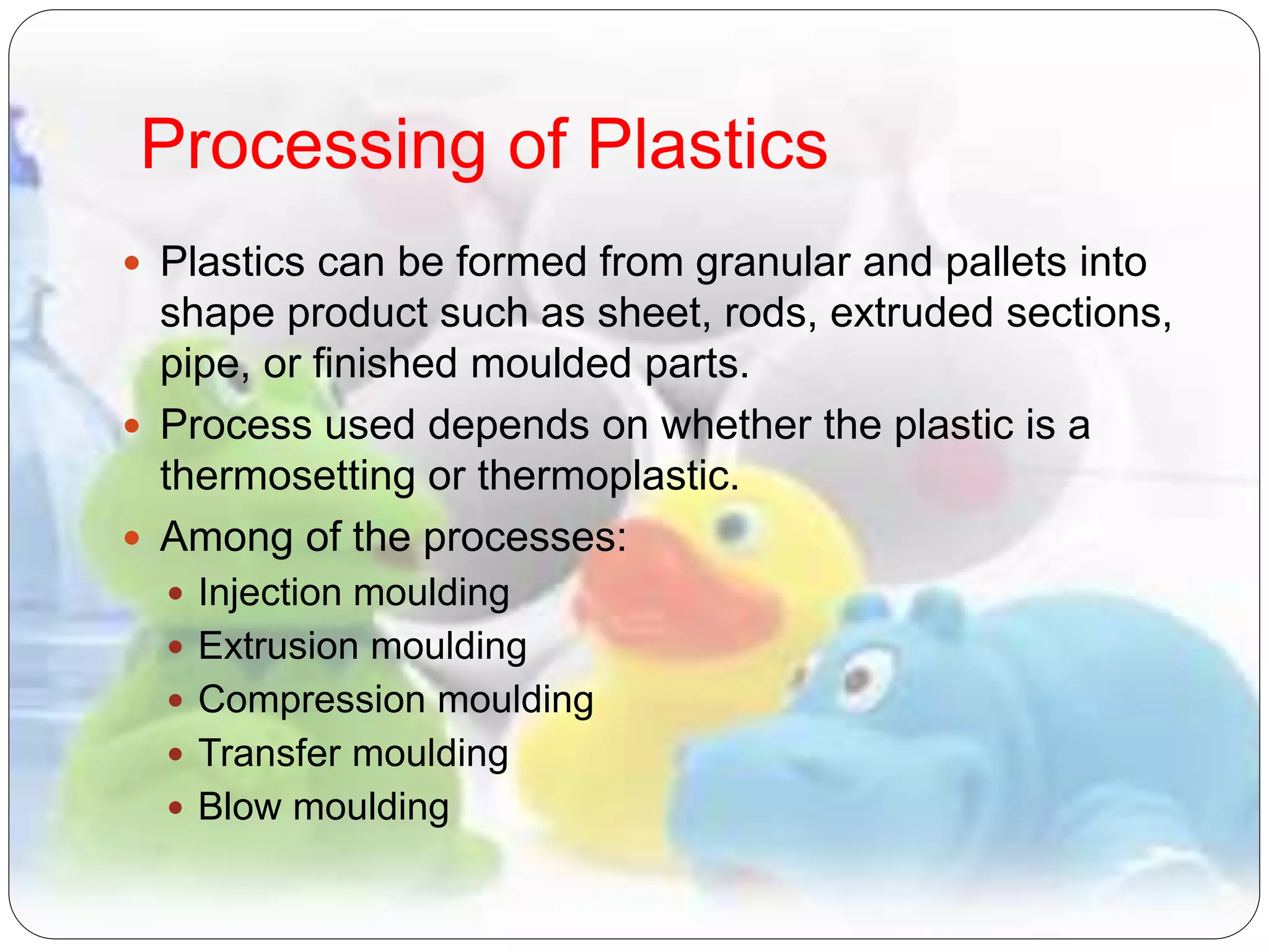 Processing of Plastics
 Plastics can be formed from granular and pallets into
shape product such as sheet, rods, extruded sections,
pipe, or finished moulded parts.
 Process used depends on whether the plastic is a
thermosetting or thermoplastic.
 Among of the processes:
 Injection moulding
 Extrusion moulding
 Compression moulding
 Transfer moulding
 Blow moulding
 