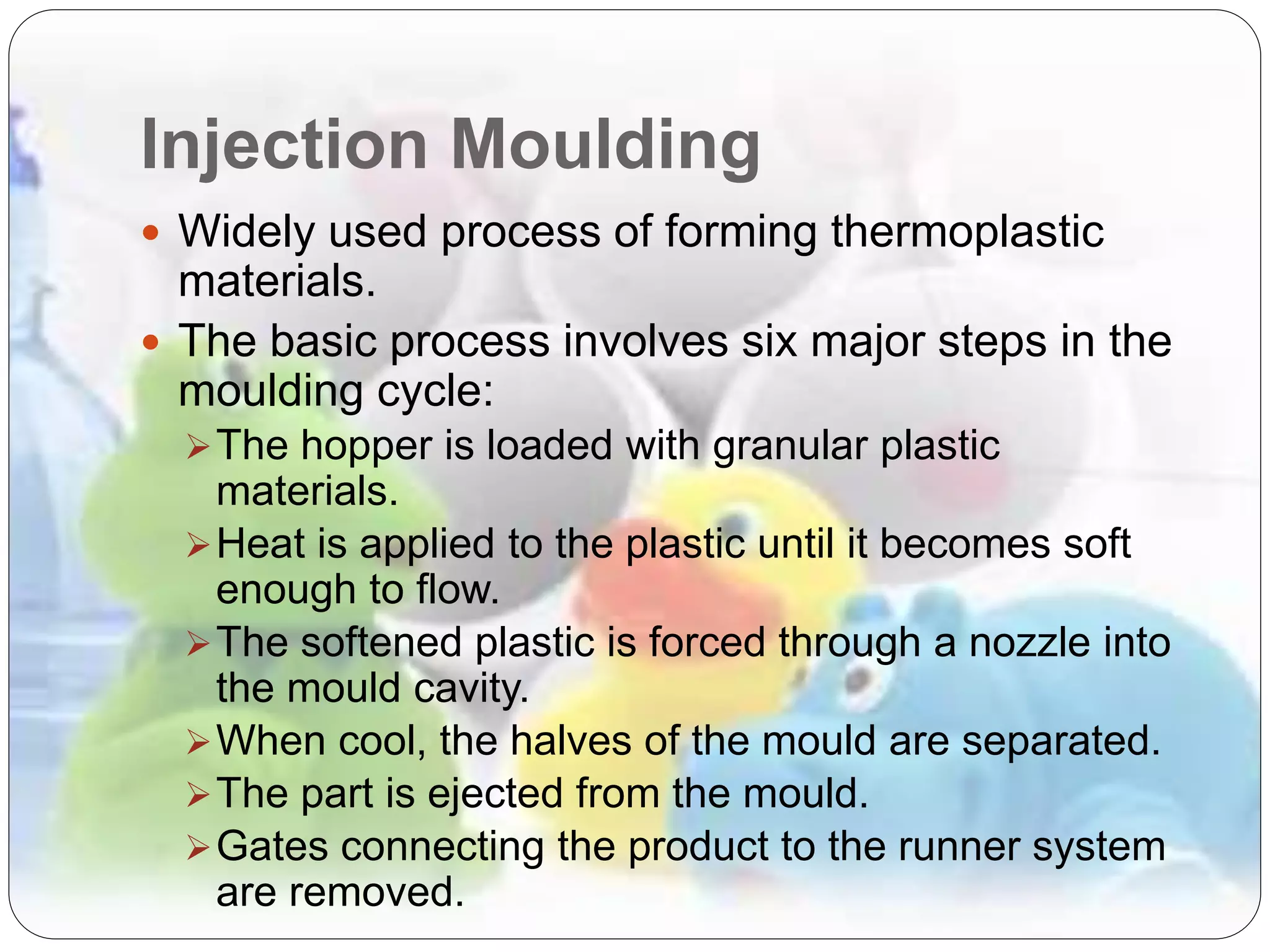Injection Moulding
 Widely used process of forming thermoplastic
materials.
 The basic process involves six major steps in the
moulding cycle:
The hopper is loaded with granular plastic
materials.
Heat is applied to the plastic until it becomes soft
enough to flow.
The softened plastic is forced through a nozzle into
the mould cavity.
When cool, the halves of the mould are separated.
The part is ejected from the mould.
Gates connecting the product to the runner system
are removed.
 