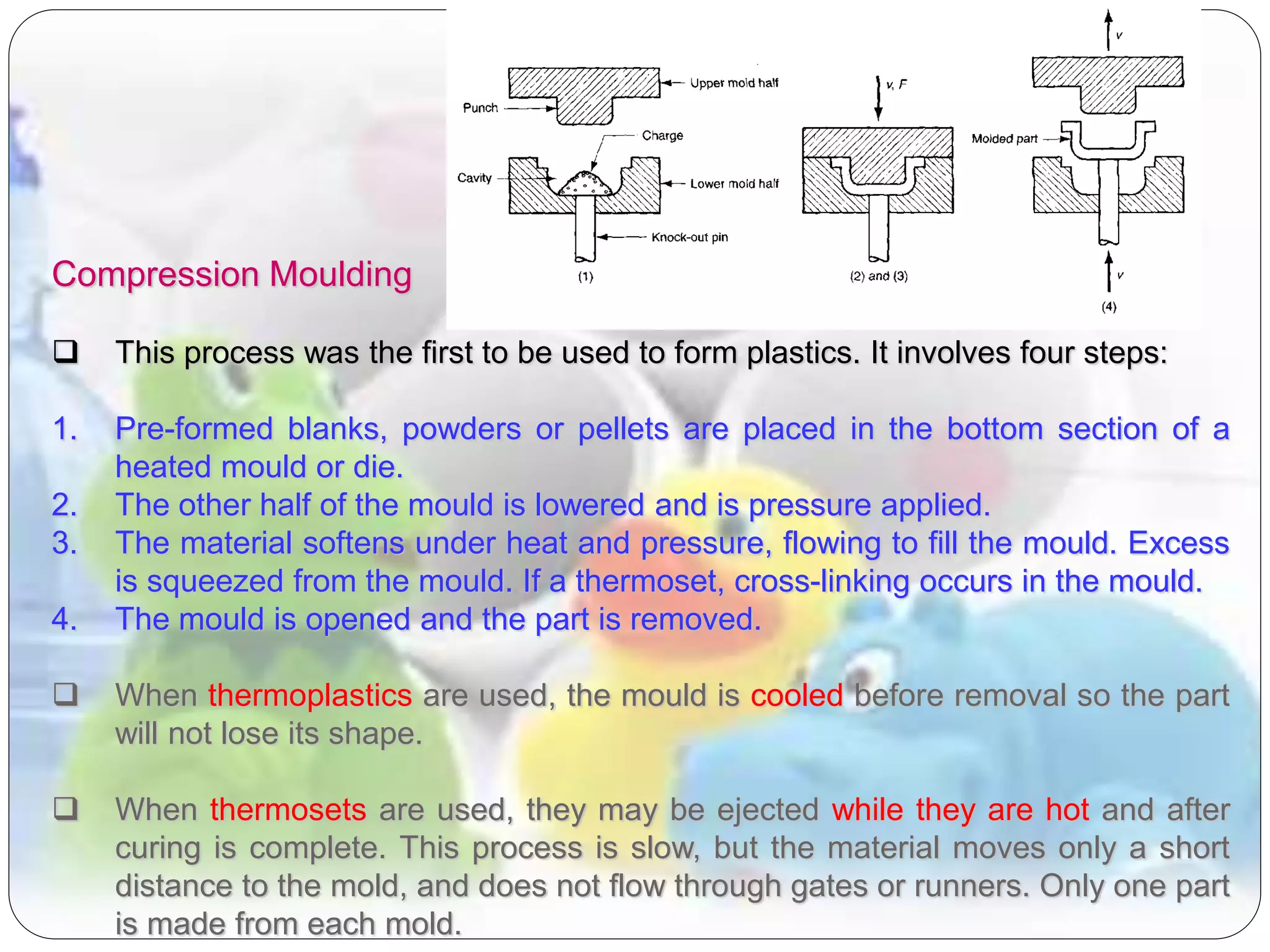 Compression Moulding
 This process was the first to be used to form plastics. It involves four steps:
1. Pre-formed blanks, powders or pellets are placed in the bottom section of a
heated mould or die.
2. The other half of the mould is lowered and is pressure applied.
3. The material softens under heat and pressure, flowing to fill the mould. Excess
is squeezed from the mould. If a thermoset, cross-linking occurs in the mould.
4. The mould is opened and the part is removed.
 When thermoplastics are used, the mould is cooled before removal so the part
will not lose its shape.
 When thermosets are used, they may be ejected while they are hot and after
curing is complete. This process is slow, but the material moves only a short
distance to the mold, and does not flow through gates or runners. Only one part
is made from each mold.
 