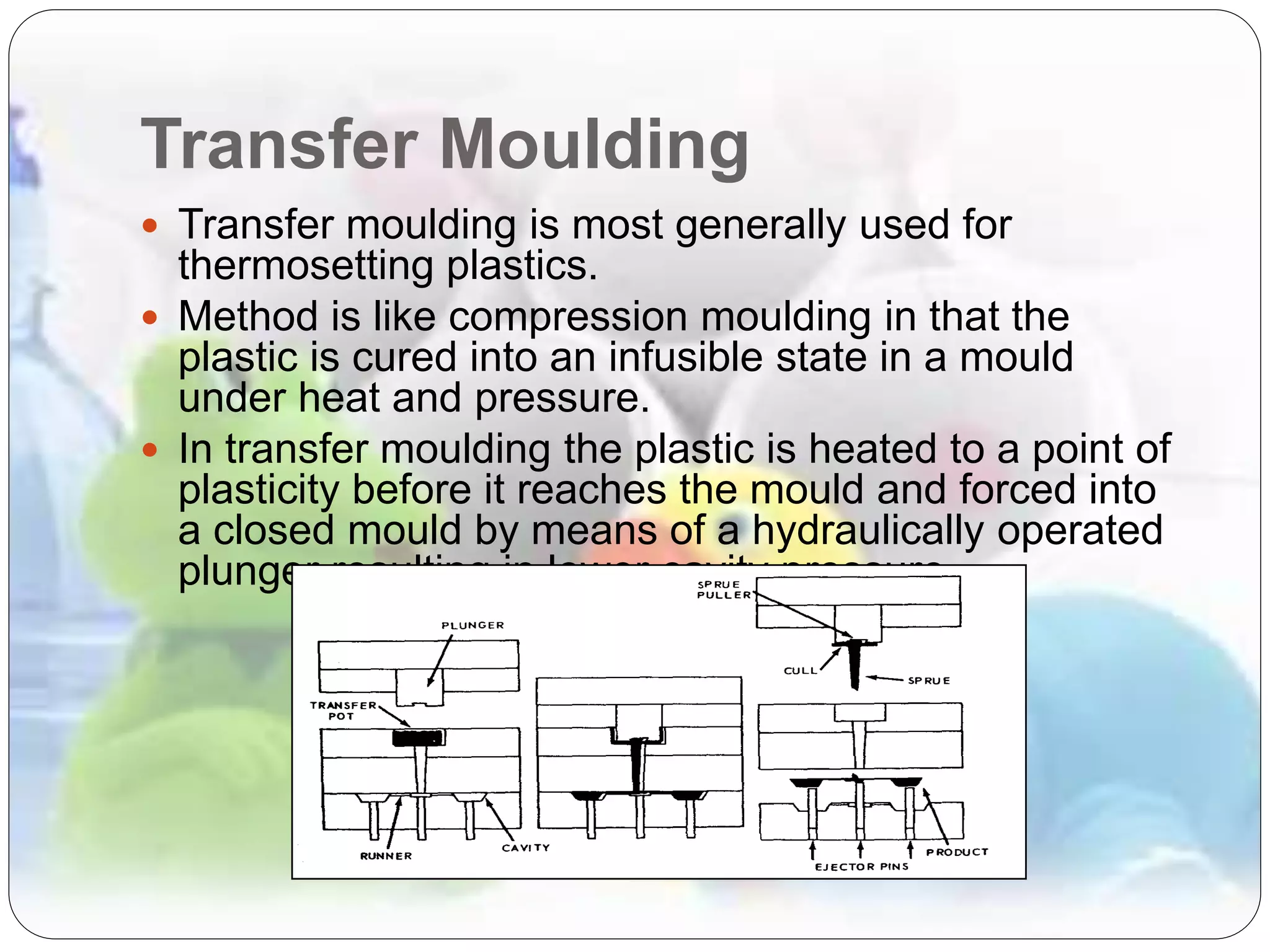 Transfer Moulding
 Transfer moulding is most generally used for
thermosetting plastics.
 Method is like compression moulding in that the
plastic is cured into an infusible state in a mould
under heat and pressure.
 In transfer moulding the plastic is heated to a point of
plasticity before it reaches the mould and forced into
a closed mould by means of a hydraulically operated
plunger resulting in lower cavity pressure.
 