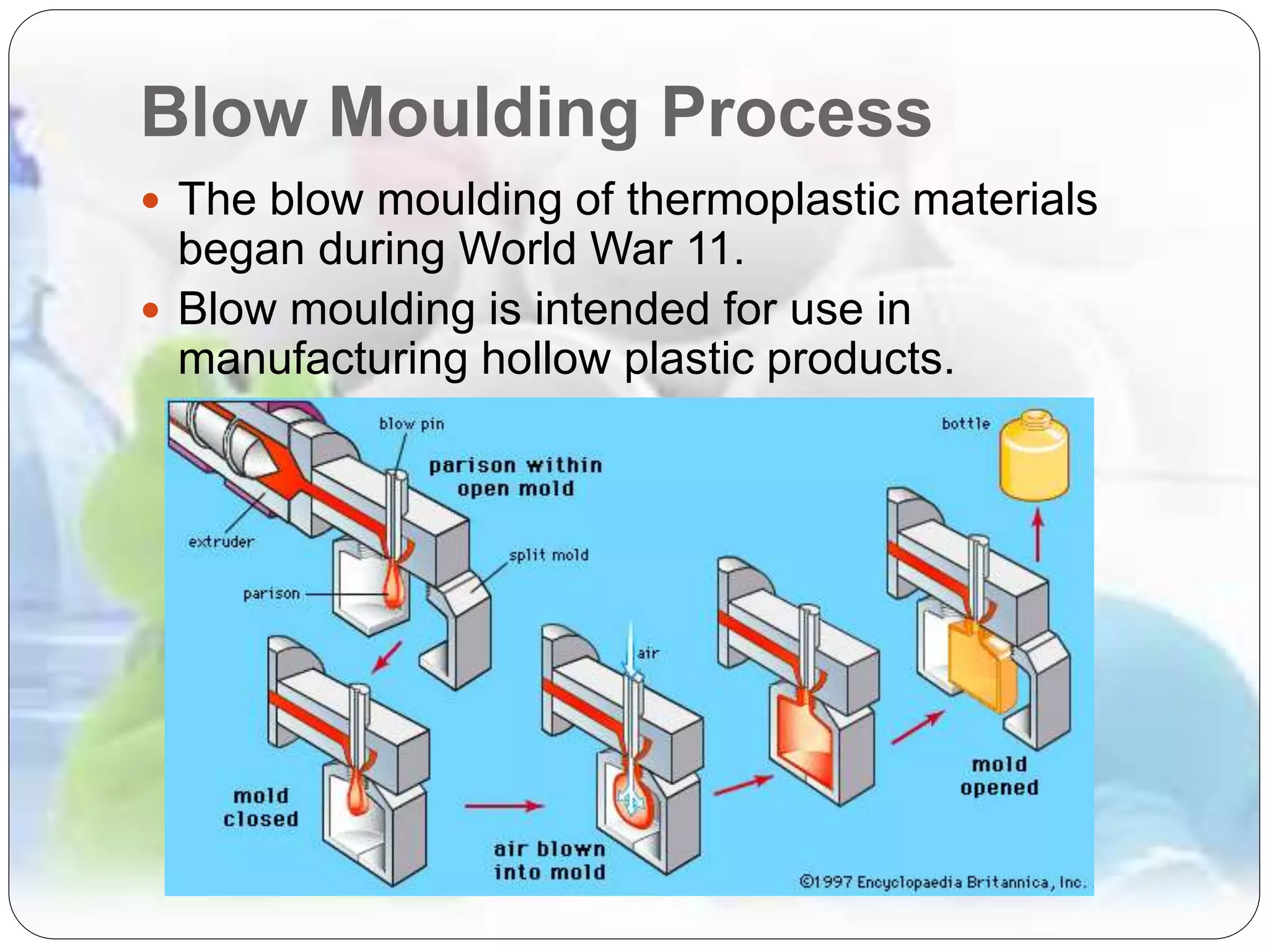 Blow Moulding Process
 The blow moulding of thermoplastic materials
began during World War 11.
 Blow moulding is intended for use in
manufacturing hollow plastic products.
 