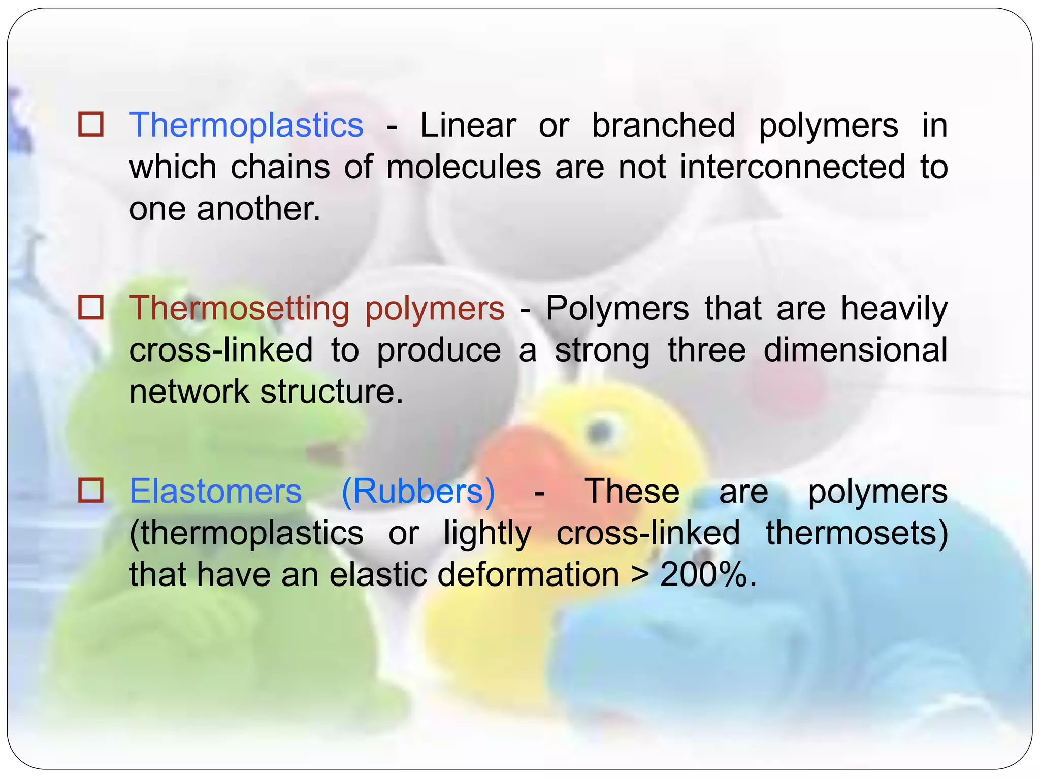  Thermoplastics - Linear or branched polymers in
which chains of molecules are not interconnected to
one another.
 Thermosetting polymers - Polymers that are heavily
cross-linked to produce a strong three dimensional
network structure.
 Elastomers (Rubbers) - These are polymers
(thermoplastics or lightly cross-linked thermosets)
that have an elastic deformation > 200%.
 