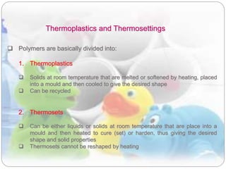 Thermoplastics and Thermosettings
 Polymers are basically divided into:
1. Thermoplastics
 Solids at room temperature that are melted or softened by heating, placed
into a mould and then cooled to give the desired shape
 Can be recycled
2. Thermosets
 Can be either liquids or solids at room temperature that are place into a
mould and then heated to cure (set) or harden, thus giving the desired
shape and solid properties
 Thermosets cannot be reshaped by heating
 