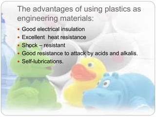 The advantages of using plastics as
engineering materials:
 Good electrical insulation
 Excellent heat resistance
 Shock – resistant
 Good resistance to attack by acids and alkalis.
 Self-lubrications.
 