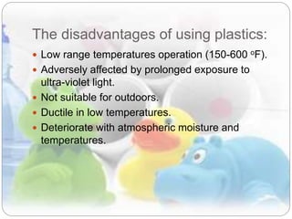 The disadvantages of using plastics:
 Low range temperatures operation (150-600 oF).
 Adversely affected by prolonged exposure to
ultra-violet light.
 Not suitable for outdoors.
 Ductile in low temperatures.
 Deteriorate with atmospheric moisture and
temperatures.
 