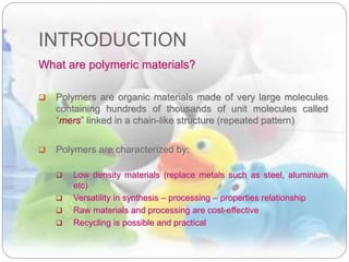 INTRODUCTION
What are polymeric materials?
 Polymers are organic materials made of very large molecules
containing hundreds of thousands of unit molecules called
“mers” linked in a chain-like structure (repeated pattern)
 Polymers are characterized by:
 Low density materials (replace metals such as steel, aluminium
etc)
 Versatility in synthesis – processing – properties relationship
 Raw materials and processing are cost-effective
 Recycling is possible and practical
 