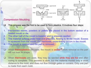 Compression Moulding
 This process was the first to be used to form plastics. It involves four steps:
1. Pre-formed blanks, powders or pellets are placed in the bottom section of a
heated mould or die.
2. The other half of the mould is lowered and is pressure applied.
3. The material softens under heat and pressure, flowing to fill the mould. Excess
is squeezed from the mould. If a thermoset, cross-linking occurs in the mould.
4. The mould is opened and the part is removed.
 When thermoplastics are used, the mould is cooled before removal so the part
will not lose its shape.
 When thermosets are used, they may be ejected while they are hot and after
curing is complete. This process is slow, but the material moves only a short
distance to the mold, and does not flow through gates or runners. Only one part
is made from each mold.
 