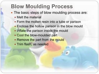 Blow Moulding Process
 The basic steps of blow moulding process are:
 Melt the material
 Form the molten resin into a tube or parison
 Enclose the hollow parison in the blow mould
 Inflate the parison inside the mould
 Cool the blow-moulded part
 Remove the part from the mould
 Trim flash, as needed
 