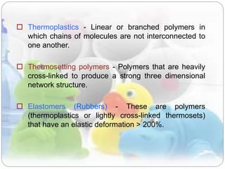  Thermoplastics - Linear or branched polymers in
which chains of molecules are not interconnected to
one another.
 Thermosetting polymers - Polymers that are heavily
cross-linked to produce a strong three dimensional
network structure.
 Elastomers (Rubbers) - These are polymers
(thermoplastics or lightly cross-linked thermosets)
that have an elastic deformation > 200%.
 