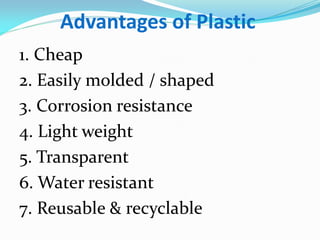 Advantages of Plastic 
1. Cheap 
2. Easily molded / shaped 
3. Corrosion resistance 
4. Light weight 
5. Transparent 
6. Water resistant 
7. Reusable & recyclable 
 