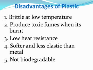 Disadvantages of Plastic 
1. Brittle at low temperature 
2. Produce toxic fumes when its burnt 
3. Low heat resistance 
4. Softer and less elastic than metal 
5. Not biodegradable  