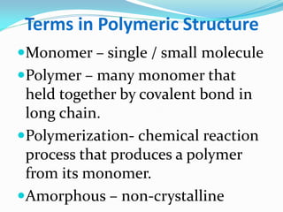 Terms in Polymeric Structure 
Monomer – single / small molecule 
Polymer – many monomer that held together by covalent bond in long chain. 
Polymerization- chemical reaction process that produces a polymer from its monomer. 
Amorphous – non-crystalline  