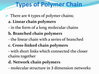 Types of Polymer Chain 
There are 4 types of polymer chains; 
a. Linear chain polymers 
- in the form of a long molecular chains 
b. Branched chain polymers 
- the linear chain with a series of branched 
c. Cross-linked chain polymers 
- with short links which connected the closer chains together 
d. Network chain polymers 
- molecular structure in 3 dimension networks  