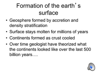 Formation of the earth’s
surface
• Geosphere formed by accretion and
density stratification
• Surface stays molten for millions of years
• Continents formed as crust cooled
• Over time geologist have theorized what
the continents looked like over the last 500
billion years….
 