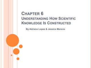 CHAPTER 6
UNDERSTANDING HOW SCIENTIFIC
KNOWLEDGE IS CONSTRUCTED
  By Adriana Lopez & Jessica Moreno
 
