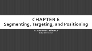 CHAPTER 6
Segmenting, Targeting, and Positioning
Mr. Anthony F. Balatar Jr.
Subject Instructor
 
