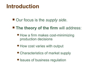 Introduction
 Our focus is the supply side.
 The theory of the firm will address:
How a firm makes cost-minimizing
production decisions
How cost varies with output
Characteristics of market supply
Issues of business regulation
 