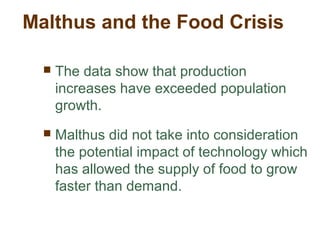 Malthus and the Food Crisis
 The data show that production
increases have exceeded population
growth.
 Malthus did not take into consideration
the potential impact of technology which
has allowed the supply of food to grow
faster than demand.
 