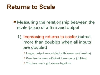 Returns to Scale
 Measuring the relationship between the
scale (size) of a firm and output
1) Increasing returns to scale: output
more than doubles when all inputs
are doubled
 Larger output associated with lower cost (autos)
 One firm is more efficient than many (utilities)
 The isoquants get closer together
 