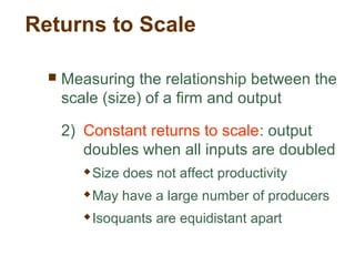 Returns to Scale
 Measuring the relationship between the
scale (size) of a firm and output
2) Constant returns to scale: output
doubles when all inputs are doubled
 Size does not affect productivity
 May have a large number of producers
 Isoquants are equidistant apart
 
