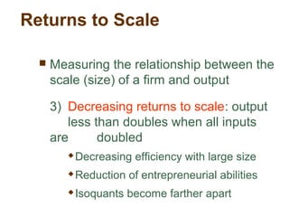 Returns to Scale
 Measuring the relationship between the
scale (size) of a firm and output
3) Decreasing returns to scale: output
less than doubles when all inputs
are doubled
 Decreasing efficiency with large size
 Reduction of entrepreneurial abilities
 Isoquants become farther apart
 