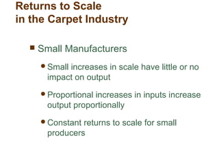 Returns to Scale
in the Carpet Industry
 Small Manufacturers
Small increases in scale have little or no
impact on output
Proportional increases in inputs increase
output proportionally
Constant returns to scale for small
producers
 