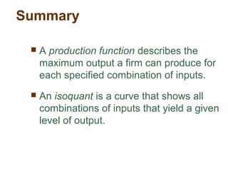 Summary
 A production function describes the
maximum output a firm can produce for
each specified combination of inputs.
 An isoquant is a curve that shows all
combinations of inputs that yield a given
level of output.
 