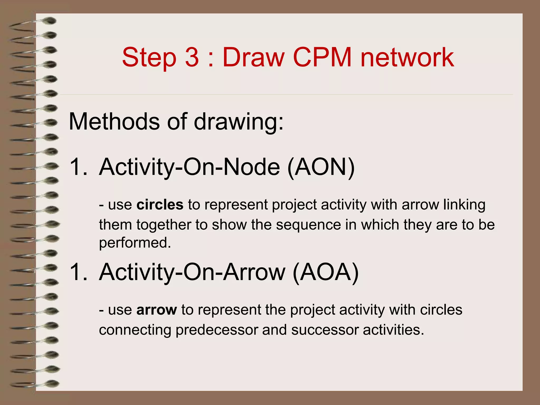 Step 3 : Draw CPM network
Methods of drawing:
1. Activity-On-Node (AON)
- use circles to represent project activity with arrow linking
them together to show the sequence in which they are to be
performed.
1. Activity-On-Arrow (AOA)
- use arrow to represent the project activity with circles
connecting predecessor and successor activities.
 