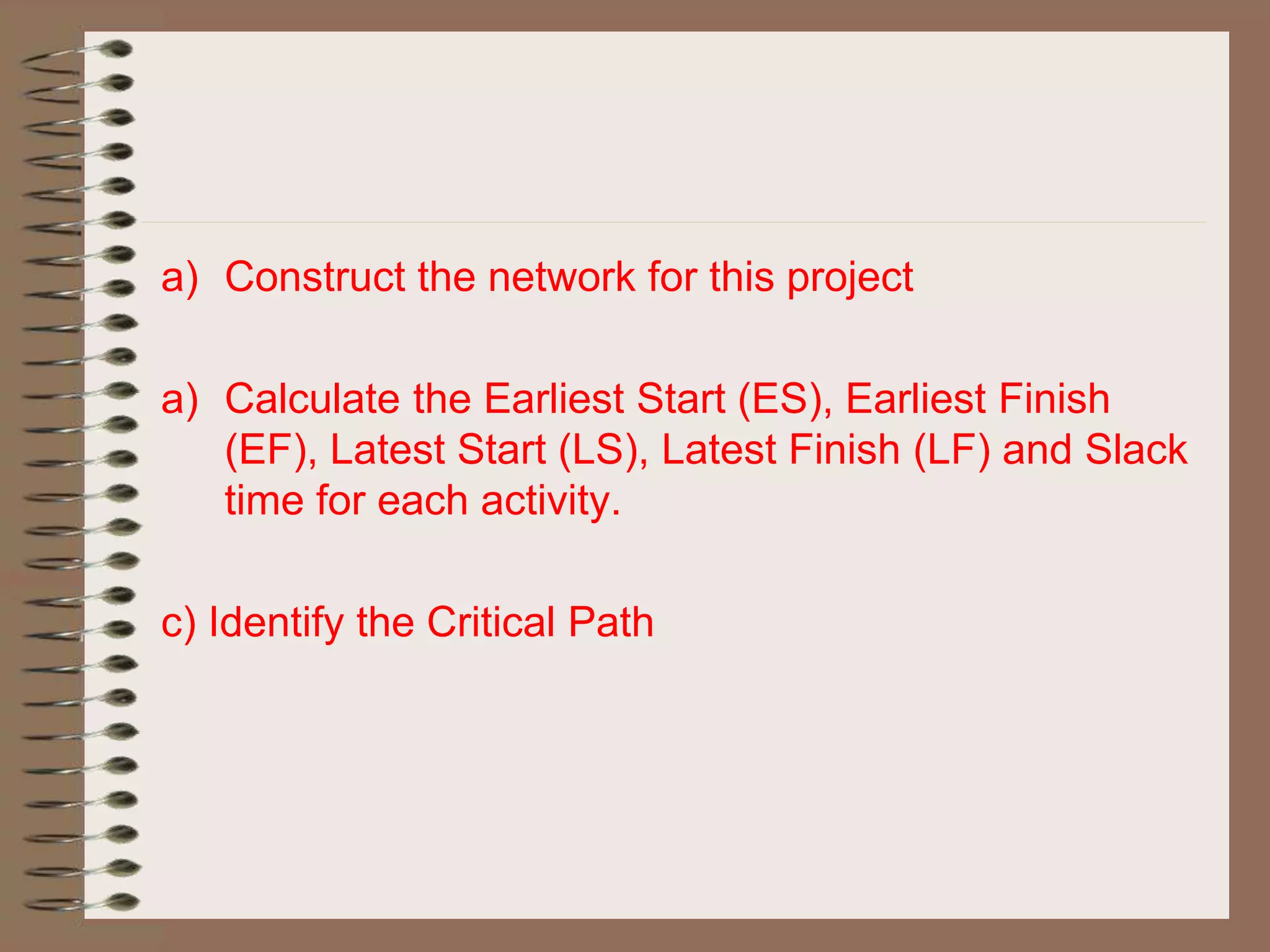 a) Construct the network for this project
a) Calculate the Earliest Start (ES), Earliest Finish
(EF), Latest Start (LS), Latest Finish (LF) and Slack
time for each activity.
c) Identify the Critical Path
 