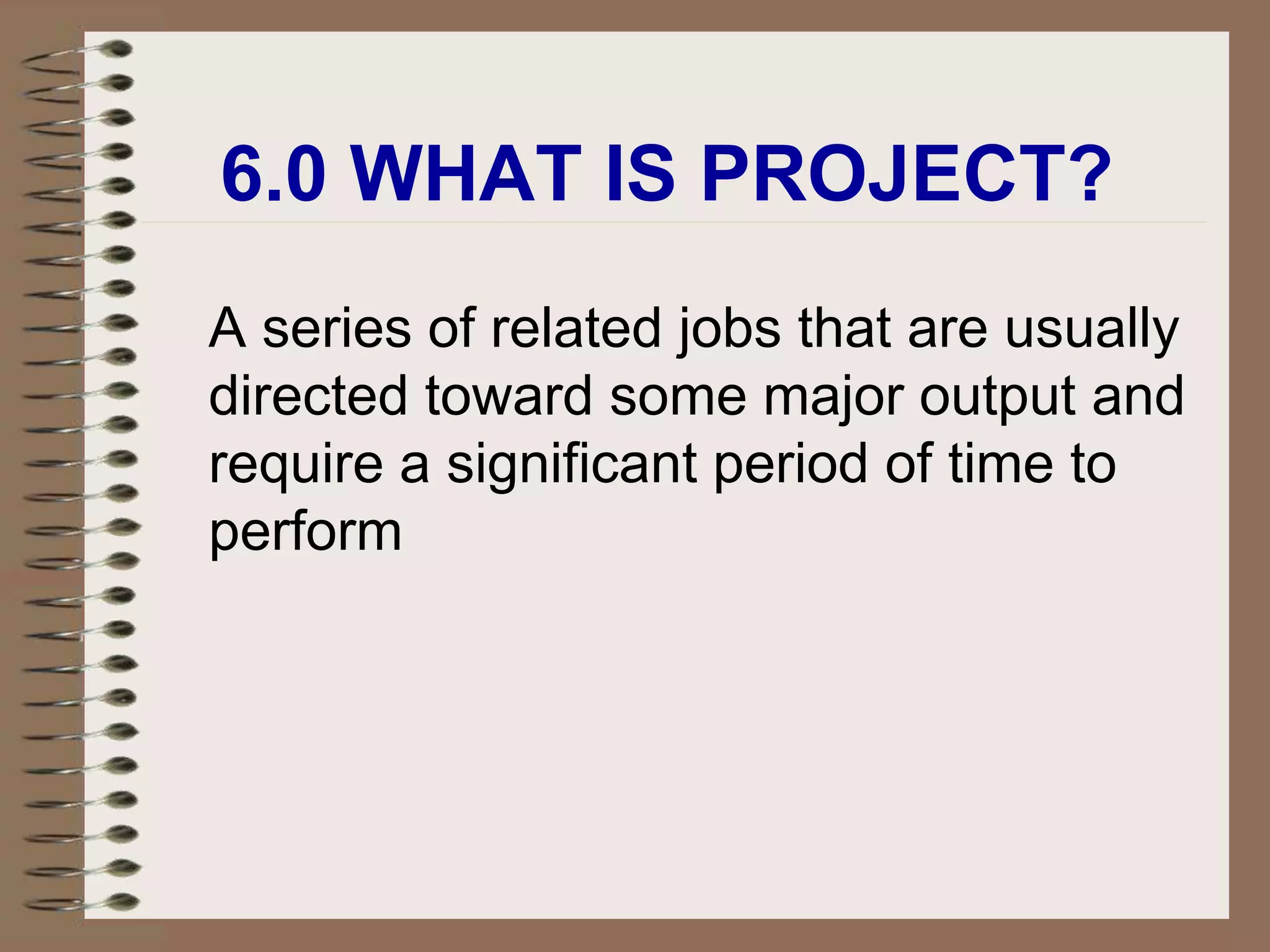 6.0 WHAT IS PROJECT?
A series of related jobs that are usually
directed toward some major output and
require a significant period of time to
perform
 