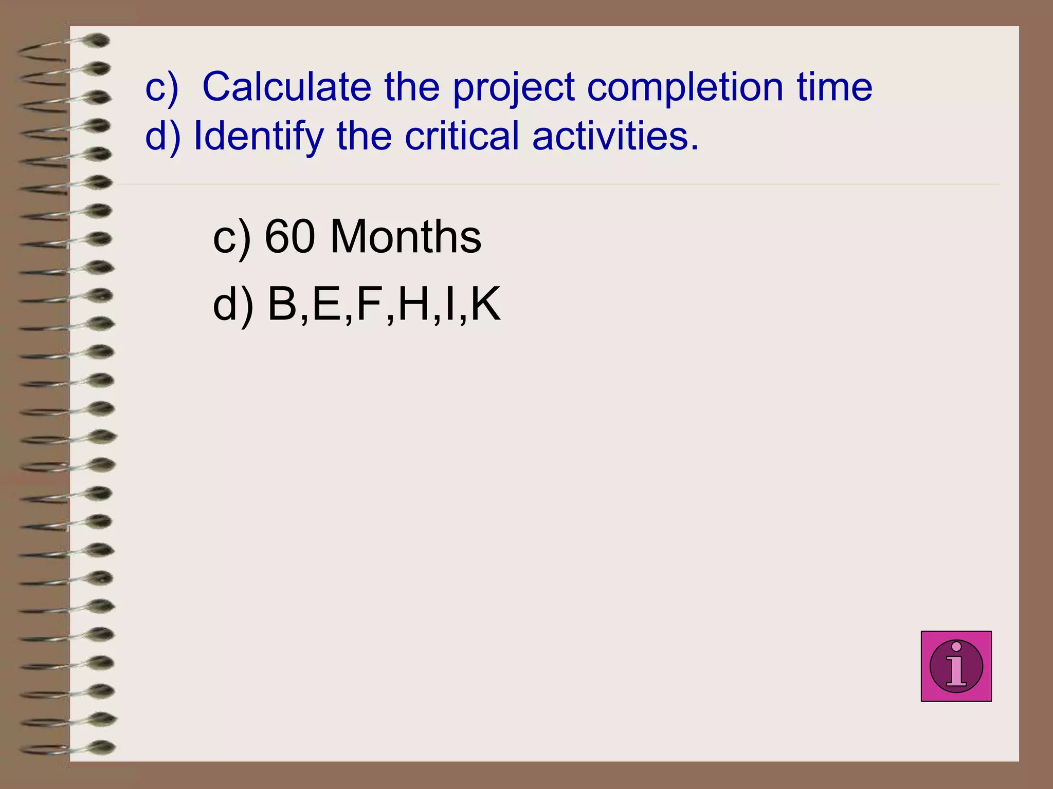 c) Calculate the project completion time
d) Identify the critical activities.
c) 60 Months
d) B,E,F,H,I,K
 