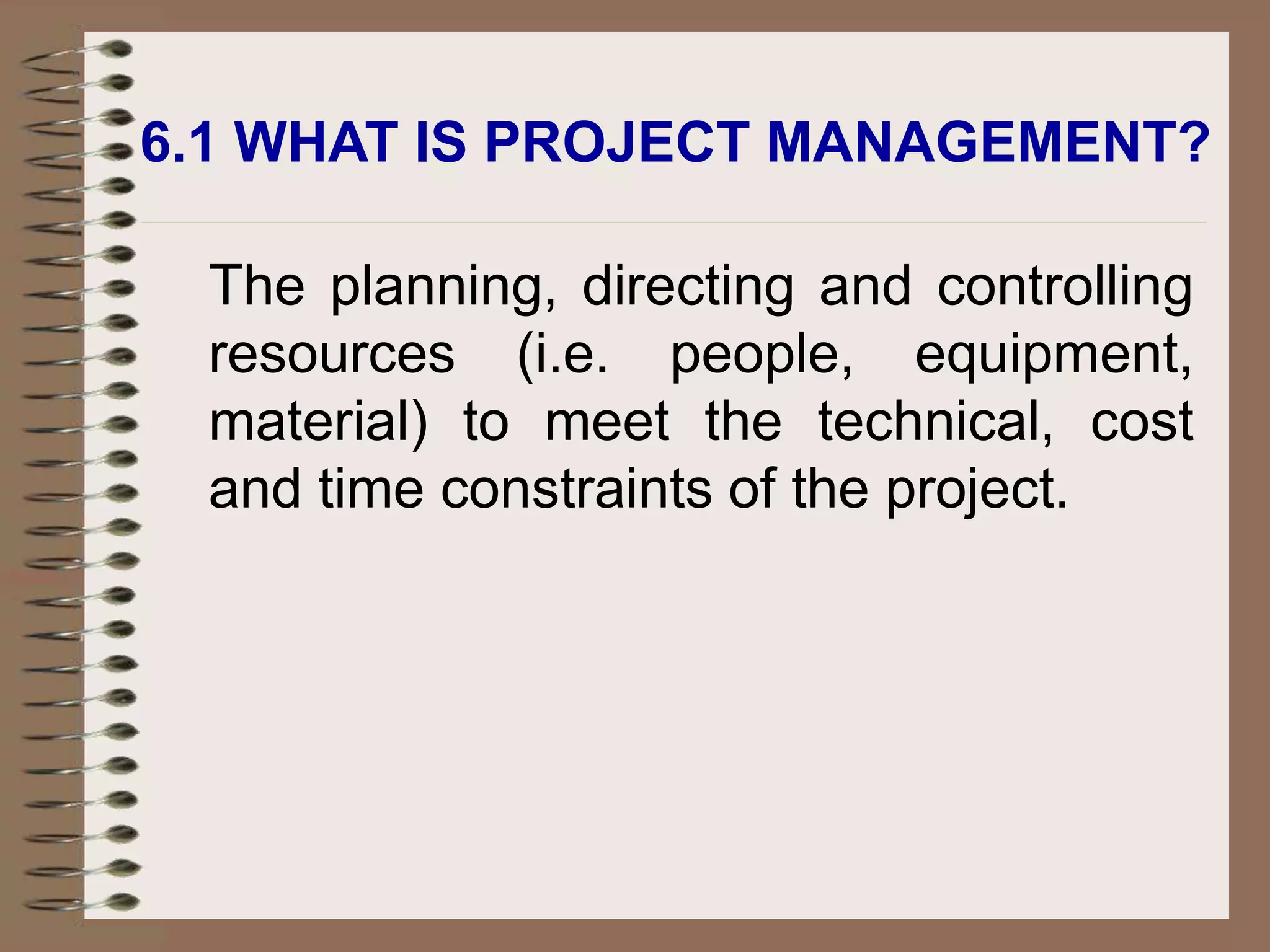 The planning, directing and controlling
resources (i.e. people, equipment,
material) to meet the technical, cost
and time constraints of the project.
6.1 WHAT IS PROJECT MANAGEMENT?
 