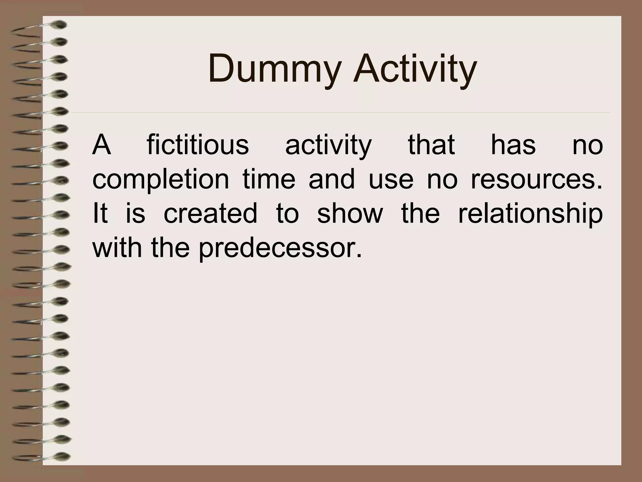 Dummy Activity
A fictitious activity that has no
completion time and use no resources.
It is created to show the relationship
with the predecessor.
 