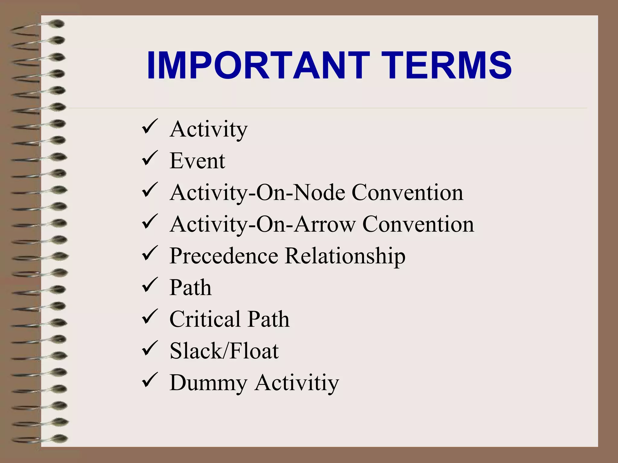 IMPORTANT TERMS
 Activity
 Event
 Activity-On-Node Convention
 Activity-On-Arrow Convention
 Precedence Relationship
 Path
 Critical Path
 Slack/Float
 Dummy Activitiy
 