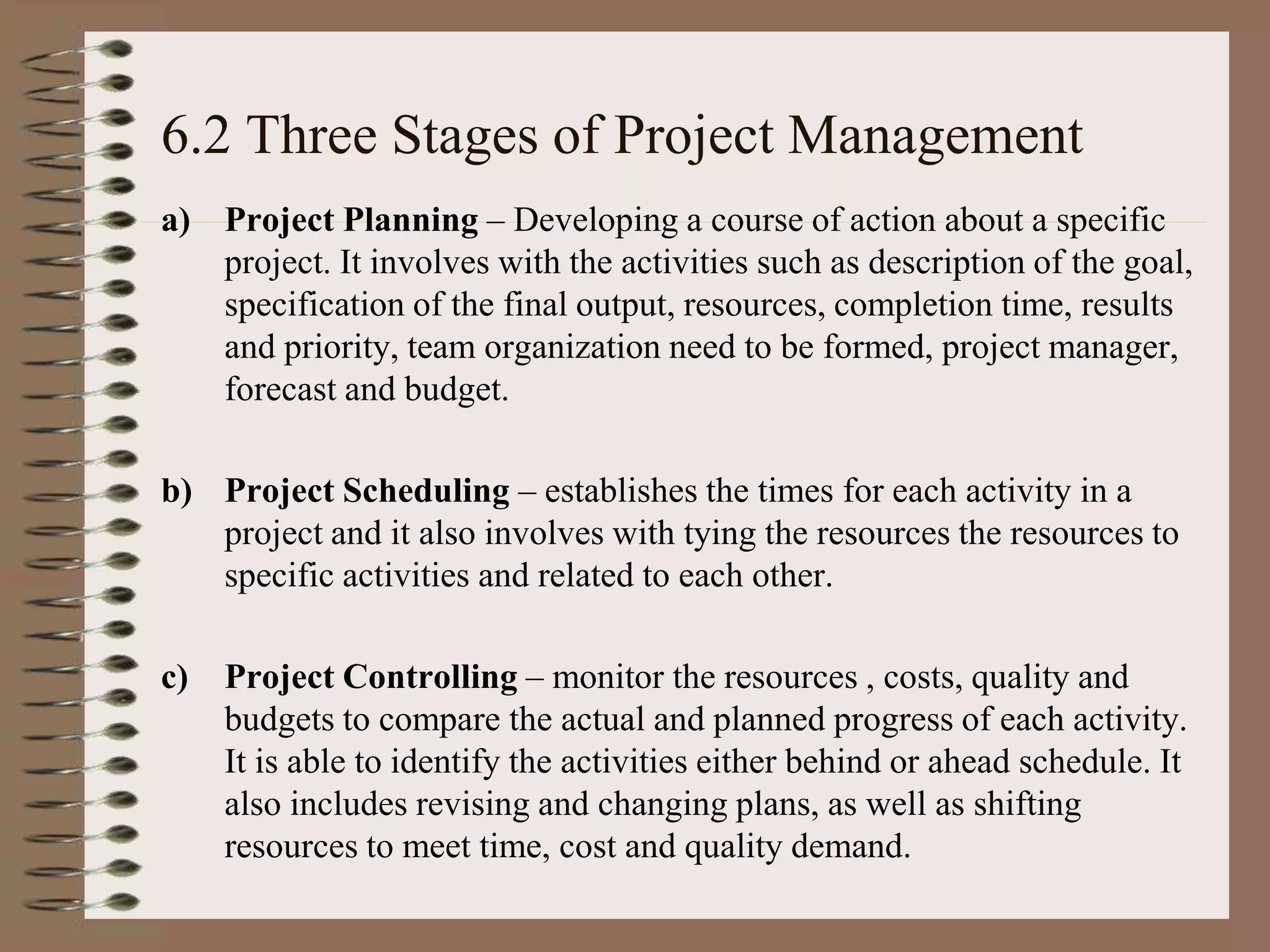 6.2 Three Stages of Project Management
a) Project Planning – Developing a course of action about a specific
project. It involves with the activities such as description of the goal,
specification of the final output, resources, completion time, results
and priority, team organization need to be formed, project manager,
forecast and budget.
b) Project Scheduling – establishes the times for each activity in a
project and it also involves with tying the resources the resources to
specific activities and related to each other.
c) Project Controlling – monitor the resources , costs, quality and
budgets to compare the actual and planned progress of each activity.
It is able to identify the activities either behind or ahead schedule. It
also includes revising and changing plans, as well as shifting
resources to meet time, cost and quality demand.
 