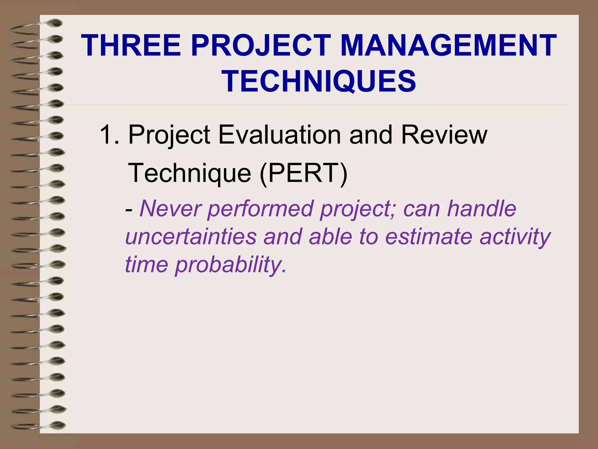 THREE PROJECT MANAGEMENT
TECHNIQUES
1. Project Evaluation and Review
Technique (PERT)
- Never performed project; can handle
uncertainties and able to estimate activity
time probability.
 