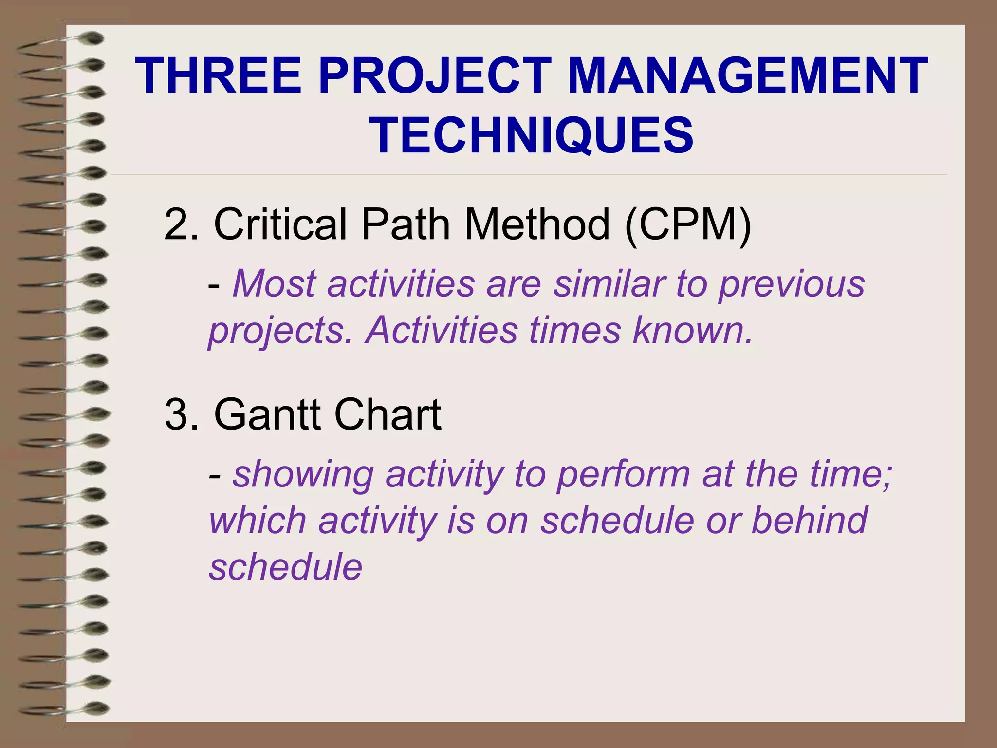 THREE PROJECT MANAGEMENT
TECHNIQUES
2. Critical Path Method (CPM)
- Most activities are similar to previous
projects. Activities times known.
3. Gantt Chart
- showing activity to perform at the time;
which activity is on schedule or behind
schedule
 