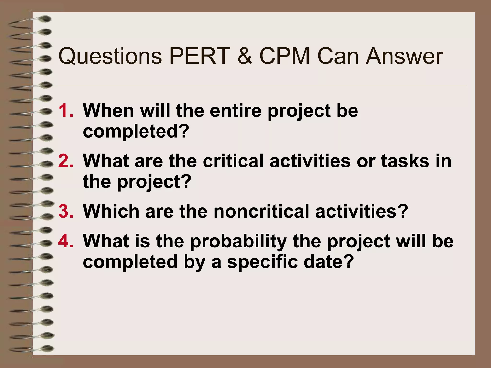 1. When will the entire project be
completed?
2. What are the critical activities or tasks in
the project?
3. Which are the noncritical activities?
4. What is the probability the project will be
completed by a specific date?
Questions PERT & CPM Can Answer
 