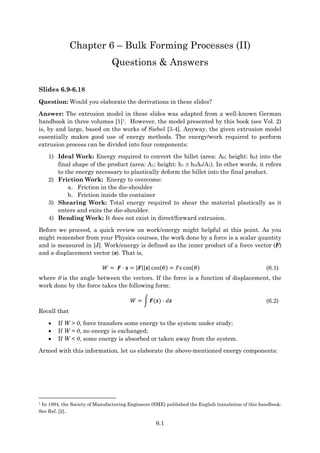 6.1
Chapter 6 – Bulk Forming Processes (II)
Questions & Answers
Slides 6.9-6.18
Question: Would you elaborate the derivations in these slides?
Answer: The extrusion model in these slides was adapted from a well-known German
handbook in three volumes [1]1. However, the model presented by this book (see Vol. 2)
is, by and large, based on the works of Siebel [3-4]. Anyway, the given extrusion model
essentially makes good use of energy methods. The energy/work required to perform
extrusion process can be divided into four components:
1) Ideal Work: Energy required to convert the billet (area: A0; height: h0) into the
final shape of the product (area: A1; height: h1  h0A0/A1). In other words, it refers
to the energy necessary to plastically deform the billet into the final product.
2) Friction Work: Energy to overcome:
a. Friction in the die-shoulder
b. Friction inside the container
3) Shearing Work: Total energy required to shear the material plastically as it
enters and exits the die-shoulder.
4) Bending Work: It does not exist in direct/forward extrusion.
Before we proceed, a quick review on work/energy might helpful at this point. As you
might remember from your Physics courses, the work done by a force is a scalar quantity
and is measured in [J]. Work/energy is defined as the inner product of a force vector (F)
and a displacement vector (s). That is,
𝑊 = 𝑭 ⋅ 𝒔 = |𝑭||𝒔| cos(𝜃) = 𝐹𝑠 cos(𝜃) (6.1)
where  is the angle between the vectors. If the force is a function of displacement, the
work done by the force takes the following form:
𝑊 = ∫ 𝑭(𝒔) ⋅ 𝑑𝒔 (6.2)
Recall that
 If W > 0, force transfers some energy to the system under study;
 If W = 0, no energy is exchanged;
 If W < 0, some energy is absorbed or taken away from the system.
Armed with this information, let us elaborate the above-mentioned energy components:
1 In 1994, the Society of Manufacturing Engineers (SME) published the English translation of this handbook:
See Ref. [2].
 