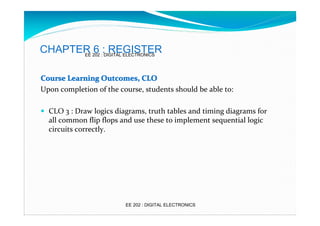 CHAPTER 202 ::DIGITAL ELECTRONICS
6 REGISTER
EE
Course Learning Outcomes, CLO
Upon completion of the course, students should be able to:
� CLO 3 : Draw logics diagrams, truth tables and timing diagrams for

all common flip flops and use these to implement sequential logic
circuits correctly.

EE 202 : DIGITAL ELECTRONICS

 