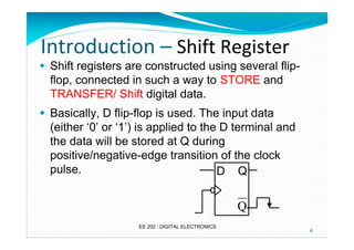Introduction – Shift Register
� Shift registers are constructed using several flipflop, connected in such a way to STORE and
TRANSFER/ Shift digital data.
� Basically, D flip-flop is used. The input data
(either ‘0’ or ‘1’) is applied to the D terminal and
the data will be stored at Q during
positive/negative-edge transition of the clock
pulse.
D Q

Q
EE 202 : DIGITAL ELECTRONICS

4

 