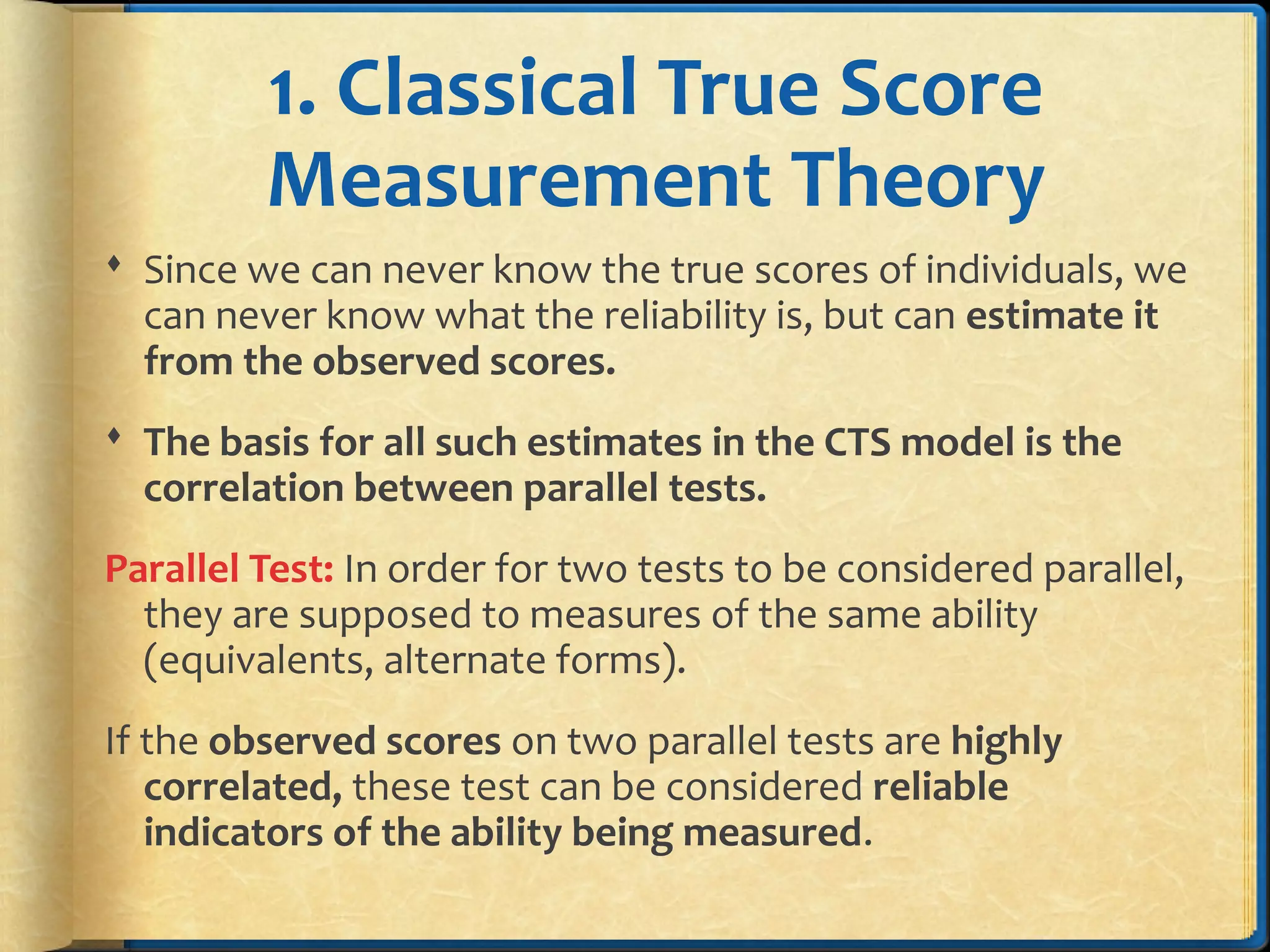 1. Classical True Score
Measurement Theory
 Since we can never know the true scores of individuals, we
can never know what the reliability is, but can estimate it
from the observed scores.
 The basis for all such estimates in the CTS model is the
correlation between parallel tests.
Parallel Test: In order for two tests to be considered parallel,
they are supposed to measures of the same ability
(equivalents, alternate forms).
If the observed scores on two parallel tests are highly
correlated, these test can be considered reliable
indicators of the ability being measured.
 